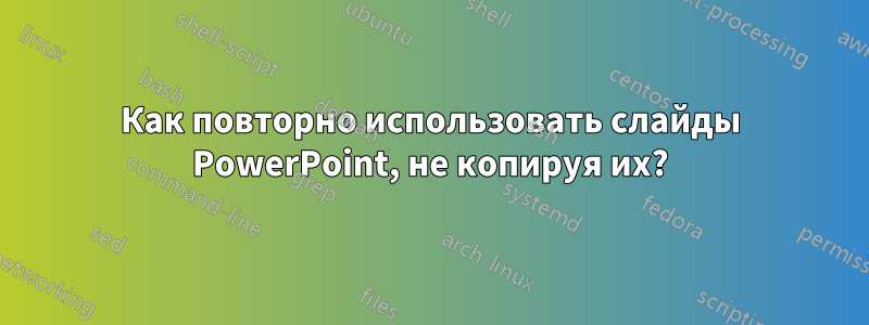 Как повторно использовать слайды PowerPoint, не копируя их?