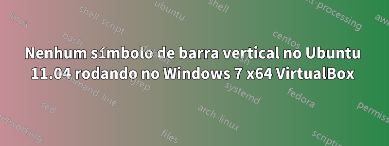 Nenhum símbolo de barra vertical no Ubuntu 11.04 rodando no Windows 7 x64 VirtualBox