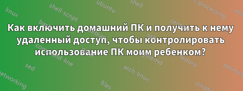 Как включить домашний ПК и получить к нему удаленный доступ, чтобы контролировать использование ПК моим ребенком?