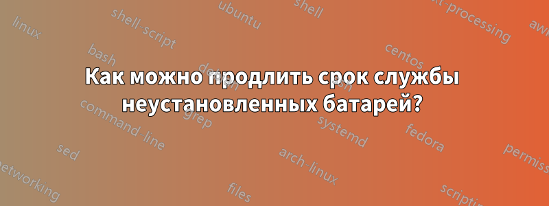 Как можно продлить срок службы неустановленных батарей?