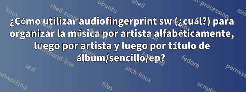 ¿Cómo utilizar audiofingerprint sw (¿cuál?) para organizar la música por artista alfabéticamente, luego por artista y luego por título de álbum/sencillo/ep? 