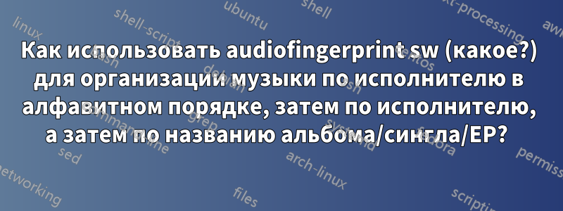 Как использовать audiofingerprint sw (какое?) для организации музыки по исполнителю в алфавитном порядке, затем по исполнителю, а затем по названию альбома/сингла/EP? 