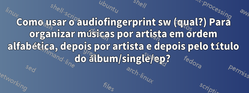 Como usar o audiofingerprint sw (qual?) Para organizar músicas por artista em ordem alfabética, depois por artista e depois pelo título do álbum/single/ep? 