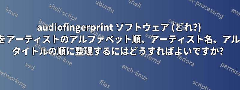 audiofingerprint ソフトウェア (どれ?) を使用して、音楽をアーティストのアルファベット順、アーティスト名、アルバム/シングル/EP タイトルの順に整理するにはどうすればよいですか? 