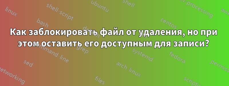 Как заблокировать файл от удаления, но при этом оставить его доступным для записи?