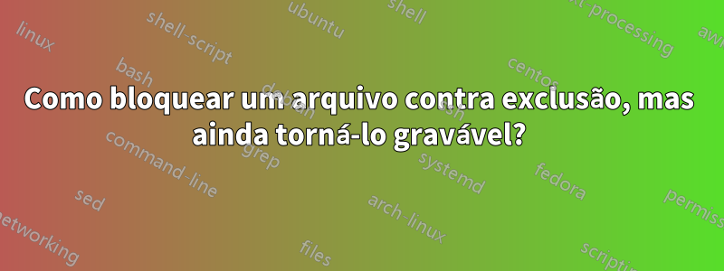 Como bloquear um arquivo contra exclusão, mas ainda torná-lo gravável?