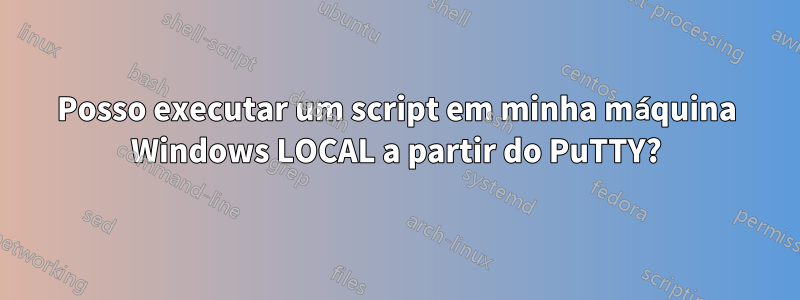 Posso executar um script em minha máquina Windows LOCAL a partir do PuTTY?