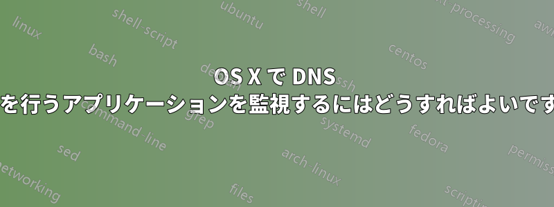 OS X で DNS 要求を行うアプリケーションを監視するにはどうすればよいですか?