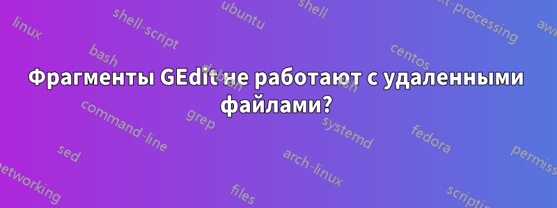 Фрагменты GEdit не работают с удаленными файлами?