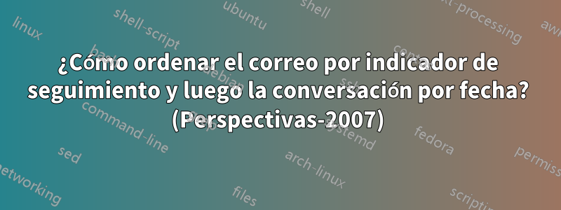 ¿Cómo ordenar el correo por indicador de seguimiento y luego la conversación por fecha? (Perspectivas-2007)