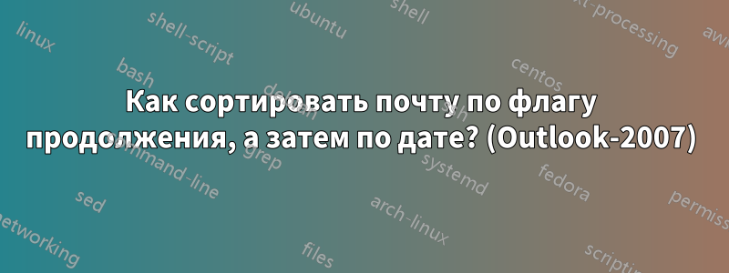 Как сортировать почту по флагу продолжения, а затем по дате? (Outlook-2007)