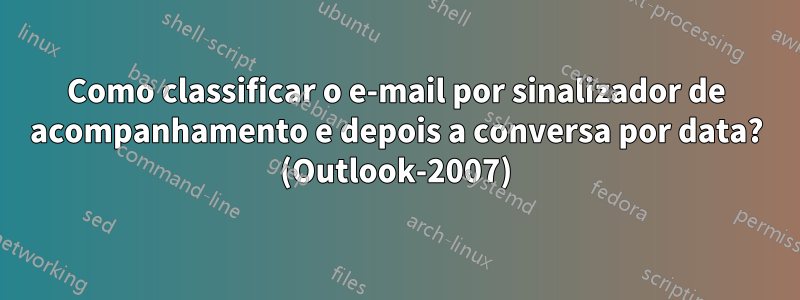 Como classificar o e-mail por sinalizador de acompanhamento e depois a conversa por data? (Outlook-2007)