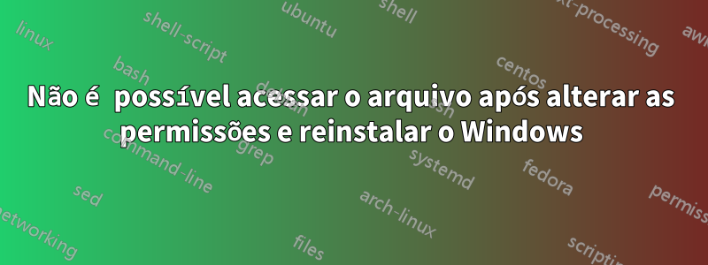 Não é possível acessar o arquivo após alterar as permissões e reinstalar o Windows