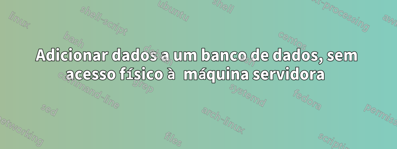 Adicionar dados a um banco de dados, sem acesso físico à máquina servidora 