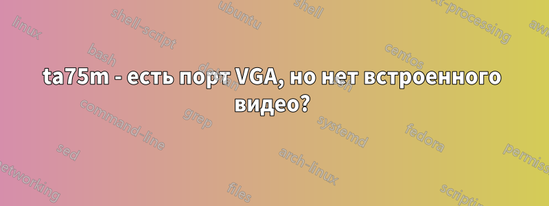 ta75m - есть порт VGA, но нет встроенного видео?