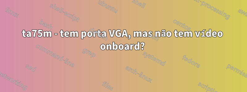 ta75m - tem porta VGA, mas não tem vídeo onboard?