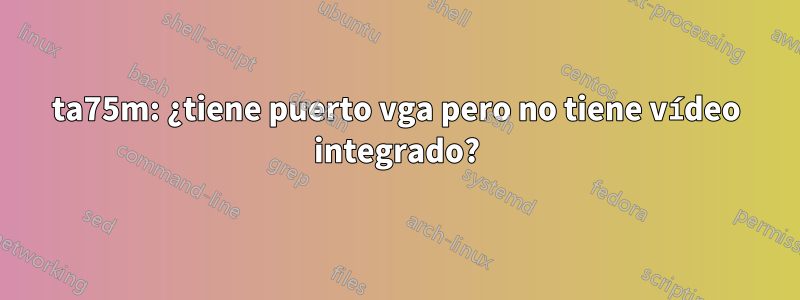 ta75m: ¿tiene puerto vga pero no tiene vídeo integrado?