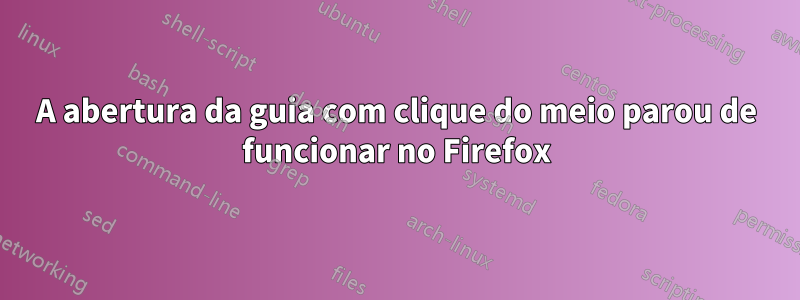 A abertura da guia com clique do meio parou de funcionar no Firefox