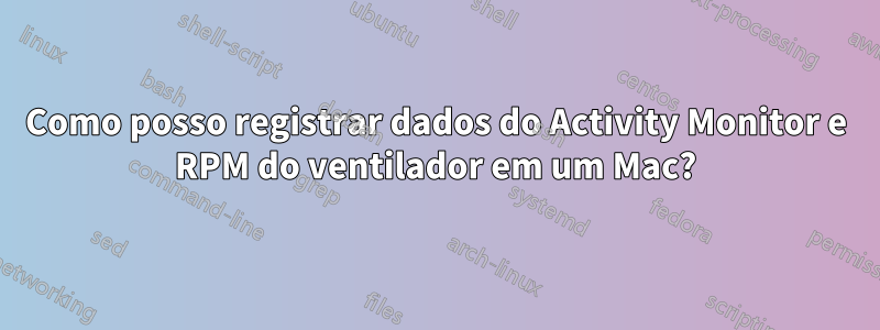 Como posso registrar dados do Activity Monitor e RPM do ventilador em um Mac?