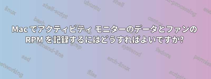 Mac でアクティビティ モニターのデータとファンの RPM を記録するにはどうすればよいですか?