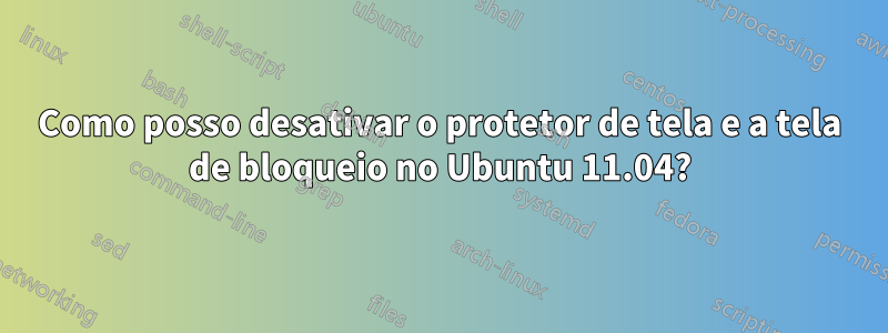 Como posso desativar o protetor de tela e a tela de bloqueio no Ubuntu 11.04?