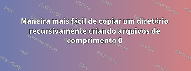 Maneira mais fácil de copiar um diretório recursivamente criando arquivos de comprimento 0