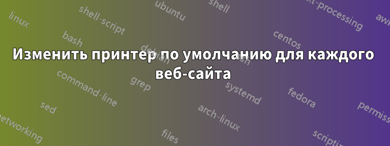 Изменить принтер по умолчанию для каждого веб-сайта