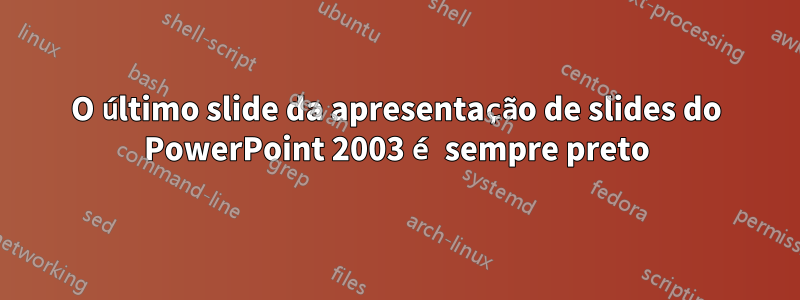 O último slide da apresentação de slides do PowerPoint 2003 é sempre preto