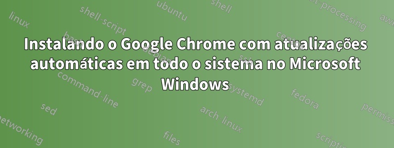 Instalando o Google Chrome com atualizações automáticas em todo o sistema no Microsoft Windows