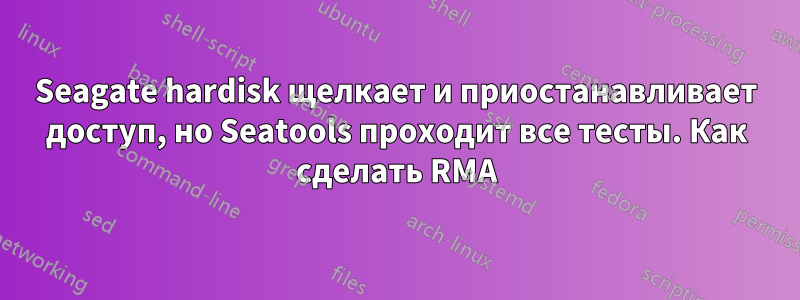 Seagate hardisk щелкает и приостанавливает доступ, но Seatools проходит все тесты. Как сделать RMA