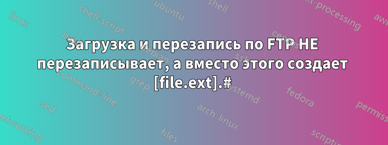 Загрузка и перезапись по FTP НЕ перезаписывает, а вместо этого создает [file.ext].#