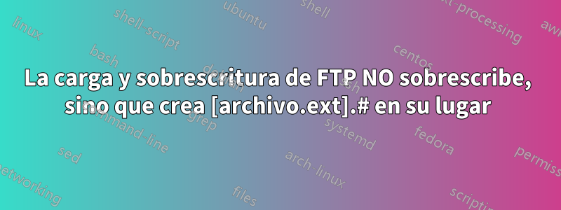 La carga y sobrescritura de FTP NO sobrescribe, sino que crea [archivo.ext].# en su lugar