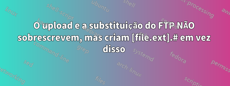 O upload e a substituição do FTP NÃO sobrescrevem, mas criam [file.ext].# em vez disso