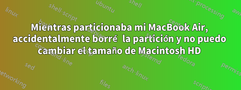 Mientras particionaba mi MacBook Air, accidentalmente borré la partición y no puedo cambiar el tamaño de Macintosh HD