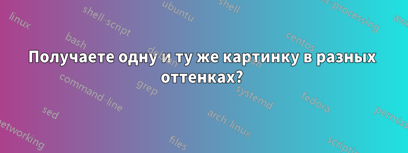 Получаете одну и ту же картинку в разных оттенках?