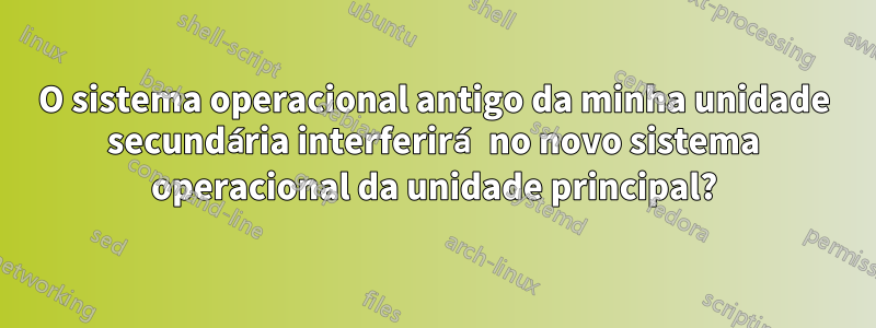 O sistema operacional antigo da minha unidade secundária interferirá no novo sistema operacional da unidade principal?