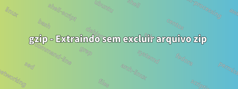 gzip - Extraindo sem excluir arquivo zip