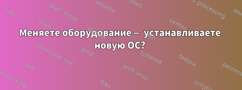 Меняете оборудование — устанавливаете новую ОС?