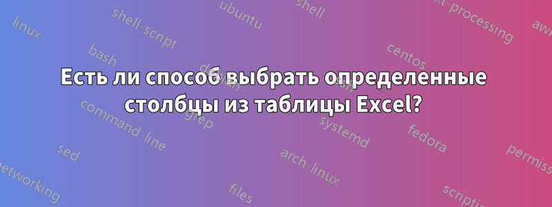 Есть ли способ выбрать определенные столбцы из таблицы Excel?