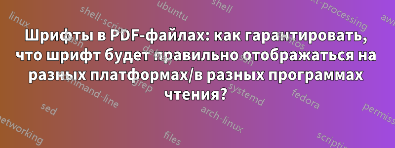 Шрифты в PDF-файлах: как гарантировать, что шрифт будет правильно отображаться на разных платформах/в разных программах чтения?