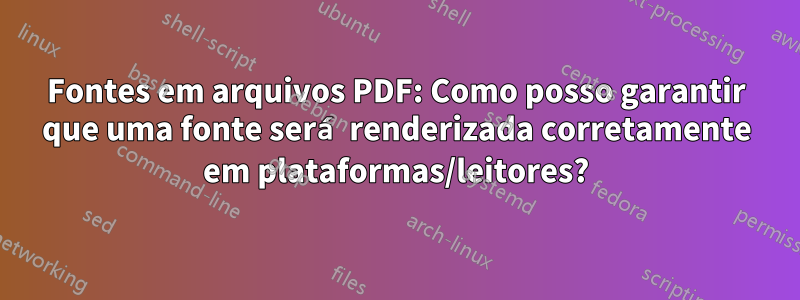 Fontes em arquivos PDF: Como posso garantir que uma fonte será renderizada corretamente em plataformas/leitores?