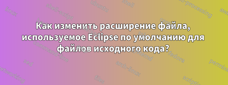 Как изменить расширение файла, используемое Eclipse по умолчанию для файлов исходного кода?