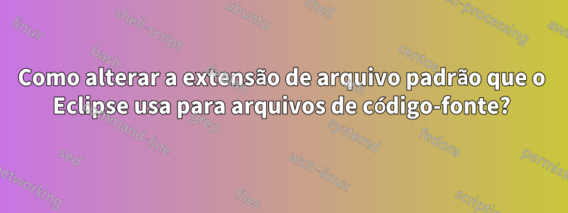 Como alterar a extensão de arquivo padrão que o Eclipse usa para arquivos de código-fonte?