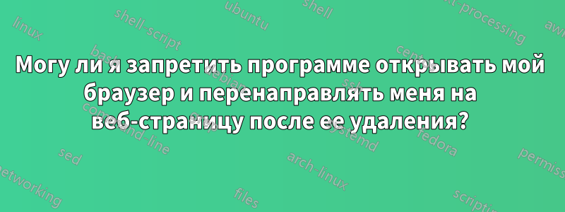 Могу ли я запретить программе открывать мой браузер и перенаправлять меня на веб-страницу после ее удаления?