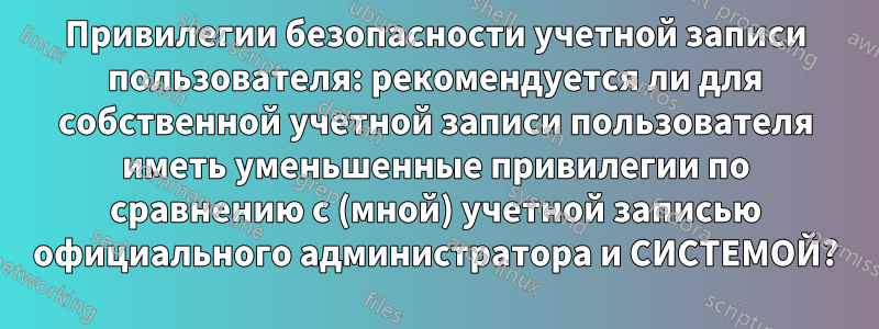 Привилегии безопасности учетной записи пользователя: рекомендуется ли для собственной учетной записи пользователя иметь уменьшенные привилегии по сравнению с (мной) учетной записью официального администратора и СИСТЕМОЙ?