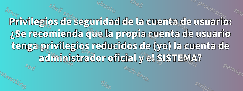 Privilegios de seguridad de la cuenta de usuario: ¿Se recomienda que la propia cuenta de usuario tenga privilegios reducidos de (yo) la cuenta de administrador oficial y el SISTEMA?