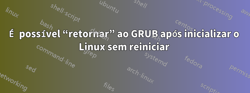 É possível “retornar” ao GRUB após inicializar o Linux sem reiniciar