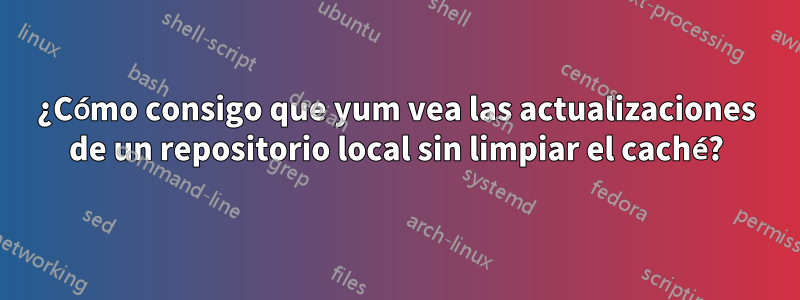 ¿Cómo consigo que yum vea las actualizaciones de un repositorio local sin limpiar el caché?