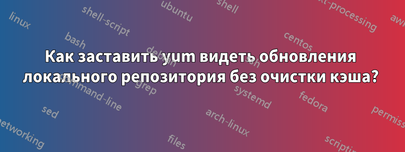 Как заставить yum видеть обновления локального репозитория без очистки кэша?