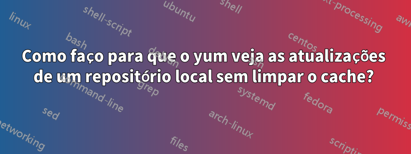 Como faço para que o yum veja as atualizações de um repositório local sem limpar o cache?